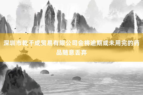 深圳市乾千成贸易有限公司会将逾期或未用完的药品随意丢弃