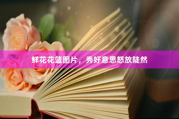 鲜花花篮图片，秀好意思怒放陡然